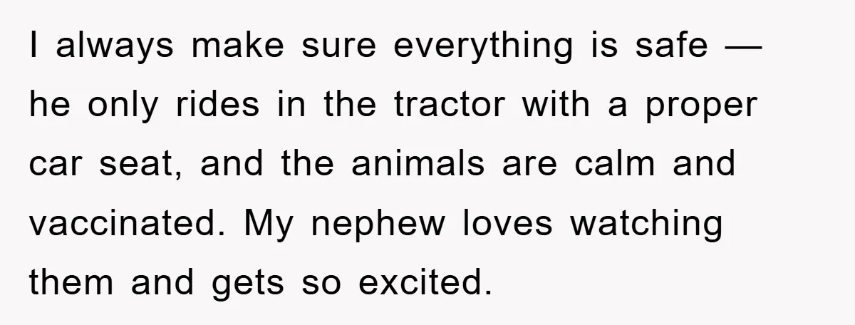 I always make sure everything is safe — he only rides in the tractor with a proper car seat, and the animals are calm and vaccinated. My nephew loves watching...