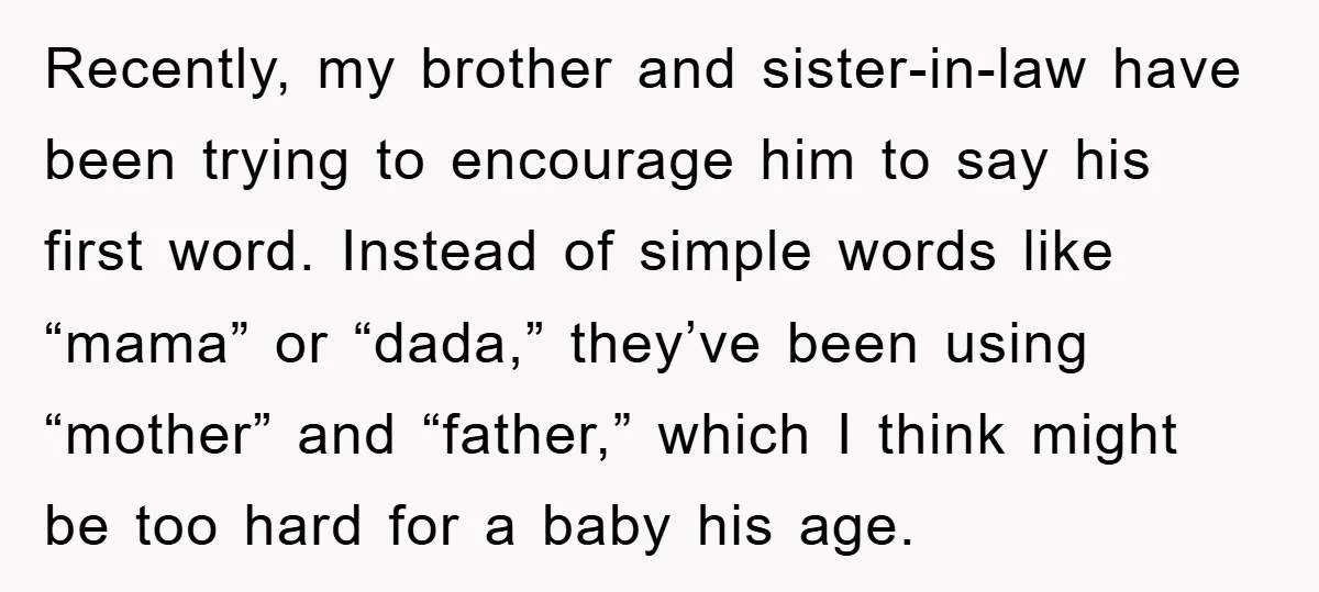 Recently, my brother and sister-in-law have been trying to encourage him to say his first word. Instead of simple words like “mama” or “dada,” they’ve been using “mother” and “father,”...