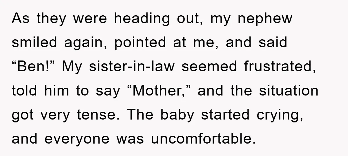 As they were heading out, my nephew smiled again, pointed at me, and said “Ben!” My sister-in-law seemed frustrated, told him to say “Mother,” and the situation got very tense....
