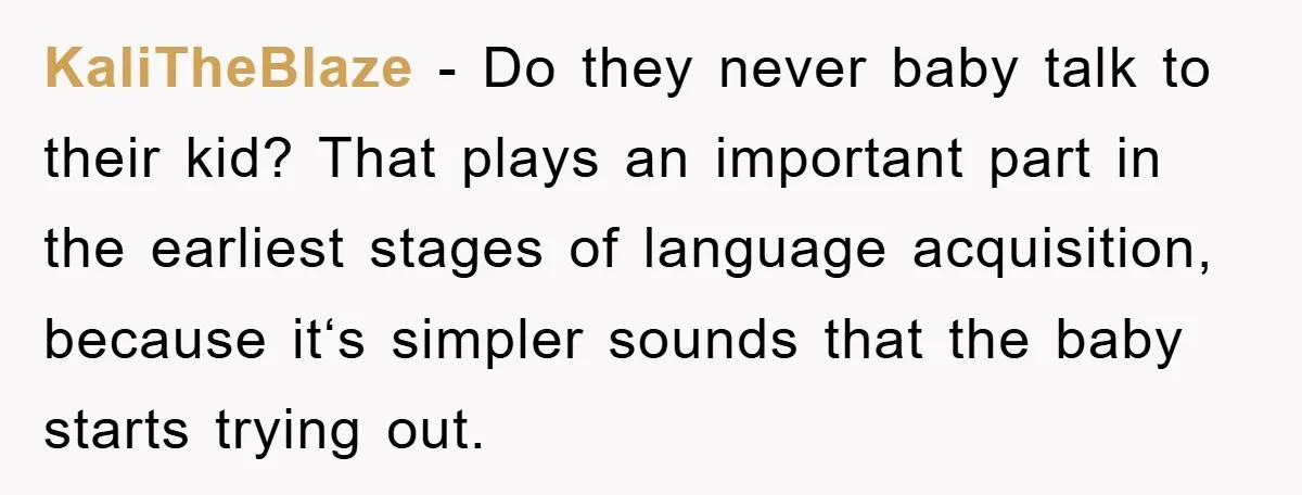 KaliTheBlaze − Do they never baby talk to their kid? That plays an important part in the earliest stages of language acquisition, because it‘s simpler sounds that the baby starts...