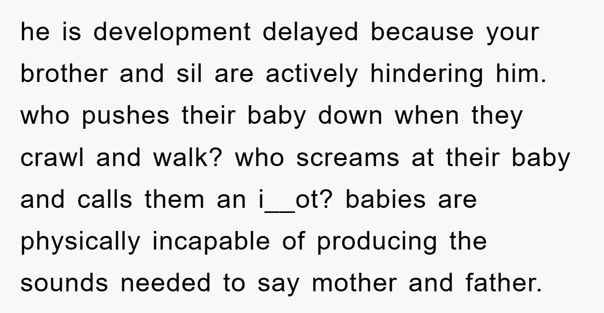 he is development delayed because your brother and sil are actively hindering him. who pushes their baby down when they crawl and walk? who screams at their baby and calls...