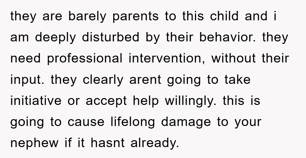 they are barely parents to this child and i am deeply disturbed by their behavior. they need professional intervention, without their input. they clearly arent going to take initiative or...
