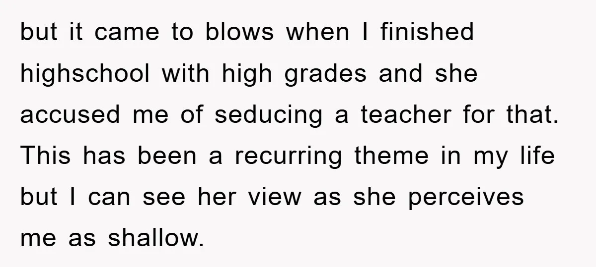 but it came to blows when I finished highschool with high grades and she accused me of seducing a teacher for that. This has been a recurring theme in my...