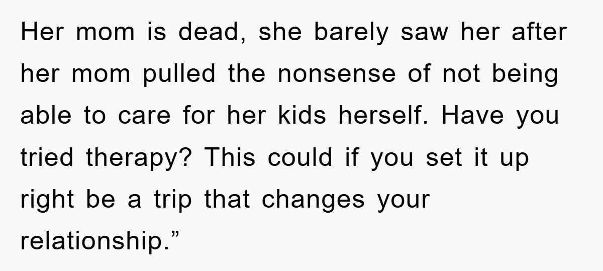Her mom is dead, she barely saw her after her mom pulled the nonsense of not being able to care for her kids herself. Have you tried therapy? This could...