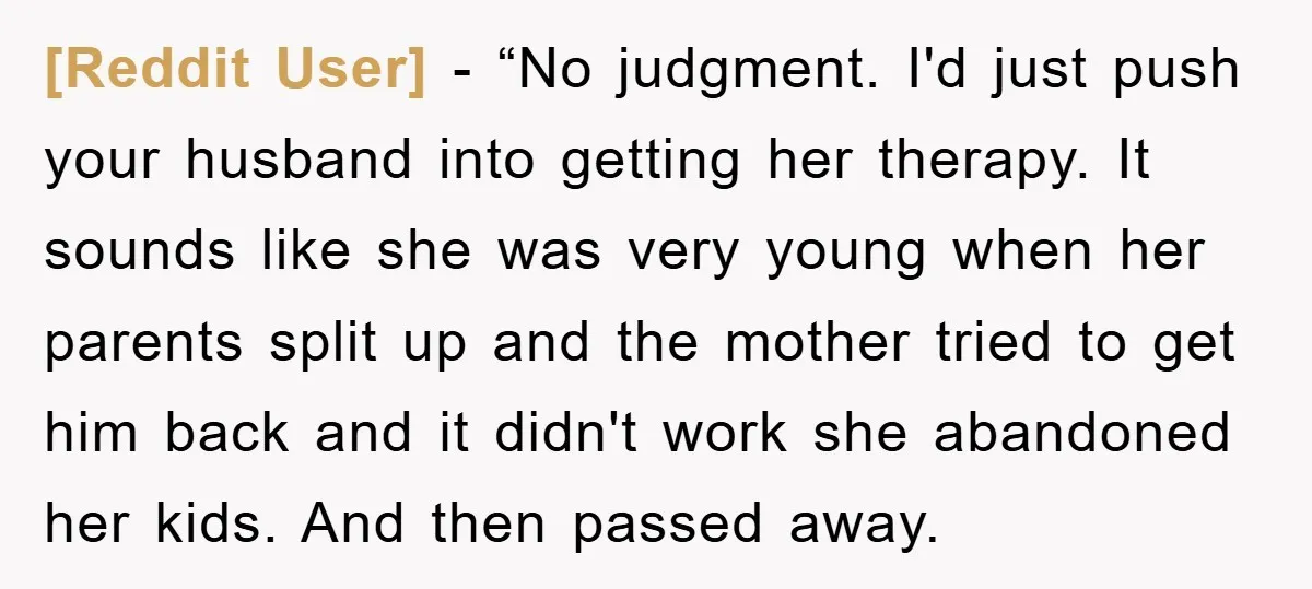 [Reddit User] - “No judgment. I'd just push your husband into getting her therapy. It sounds like she was very young when her parents split up and the mother tried...