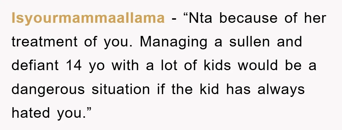 Isyourmammaallama - “Nta because of her treatment of you. Managing a sullen and defiant 14 yo with a lot of kids would be a dangerous situation if the kid has...