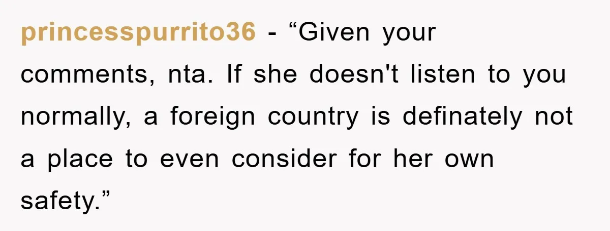 princesspurrito36 - “Given your comments, nta. If she doesn't listen to you normally, a foreign country is definately not a place to even consider for her own safety.”