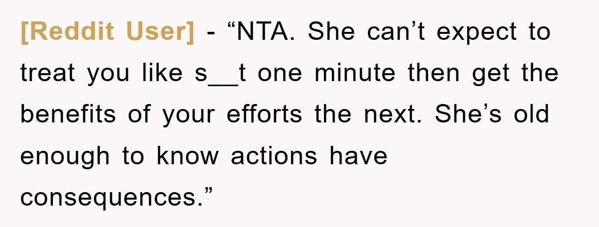 [Reddit User] - “NTA. She can’t expect to treat you like s__t one minute then get the benefits of your efforts the next. She’s old enough to know actions have...