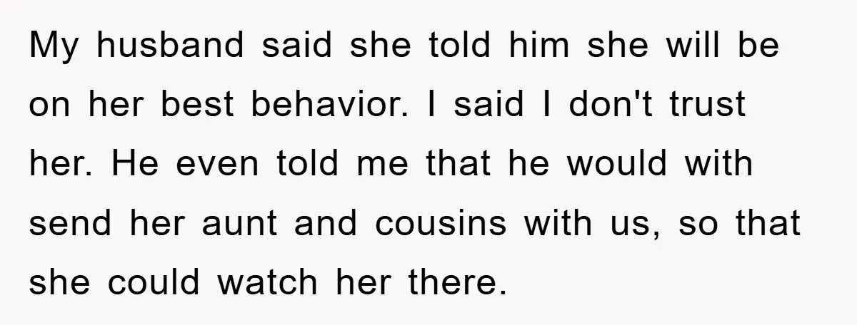My husband said she told him she will be on her best behavior. I said I don't trust her. He even told me that he would with send her aunt...