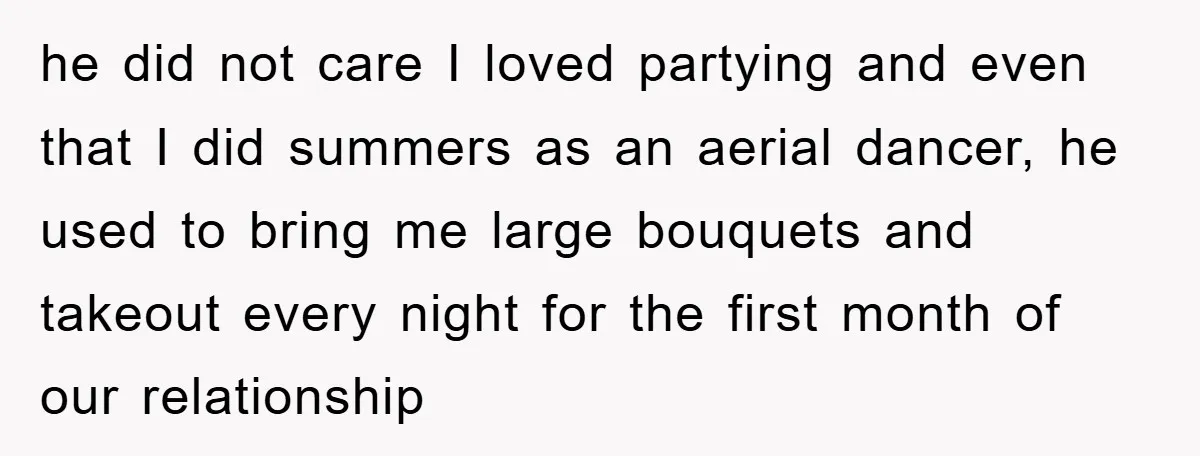 he did not care I loved partying and even that I did summers as an aerial dancer, he used to bring me large bouquets and takeout every night for the...