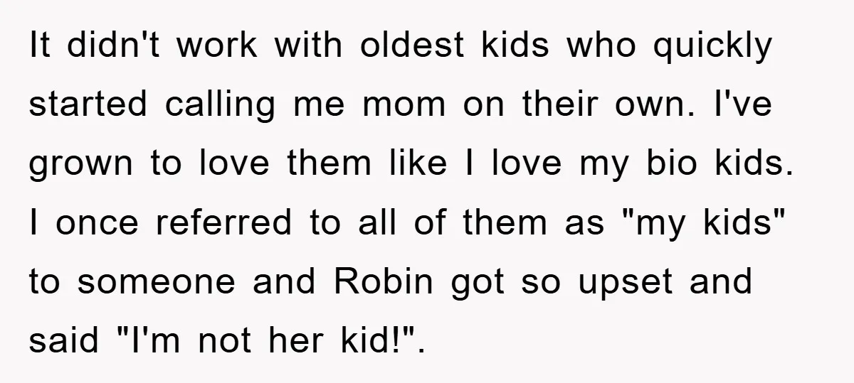 It didn't work with oldest kids who quickly started calling me mom on their own. I've grown to love them like I love my bio kids. I once referred to...