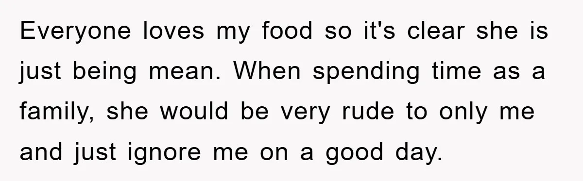 Everyone loves my food so it's clear she is just being mean. When spending time as a family, she would be very rude to only me and just ignore me...