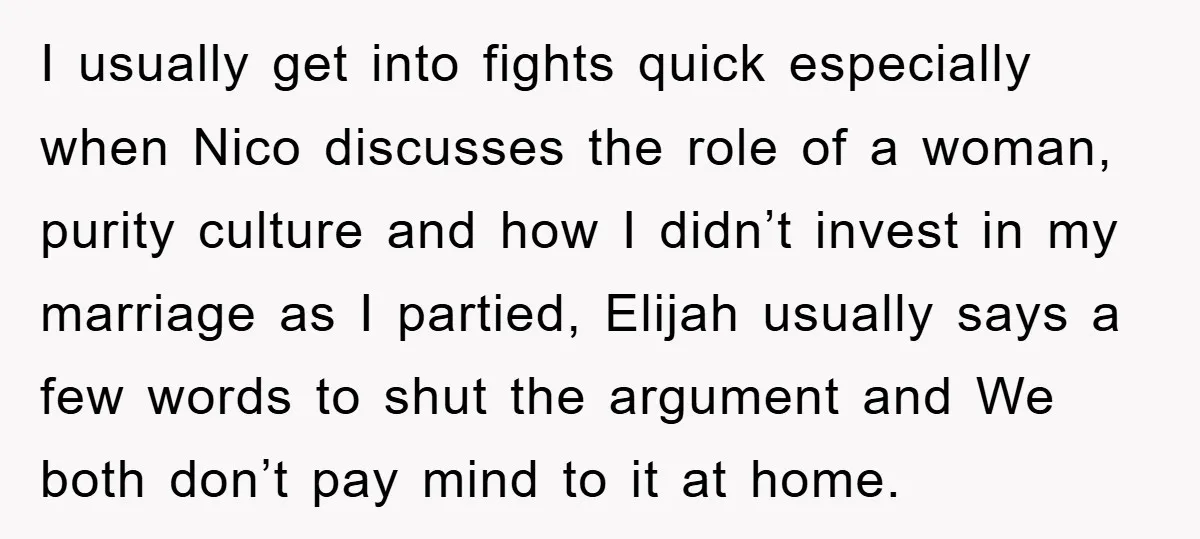 I usually get into fights quick especially when Nico discusses the role of a woman, purity culture and how I didn’t invest in my marriage as I partied, Elijah usually...