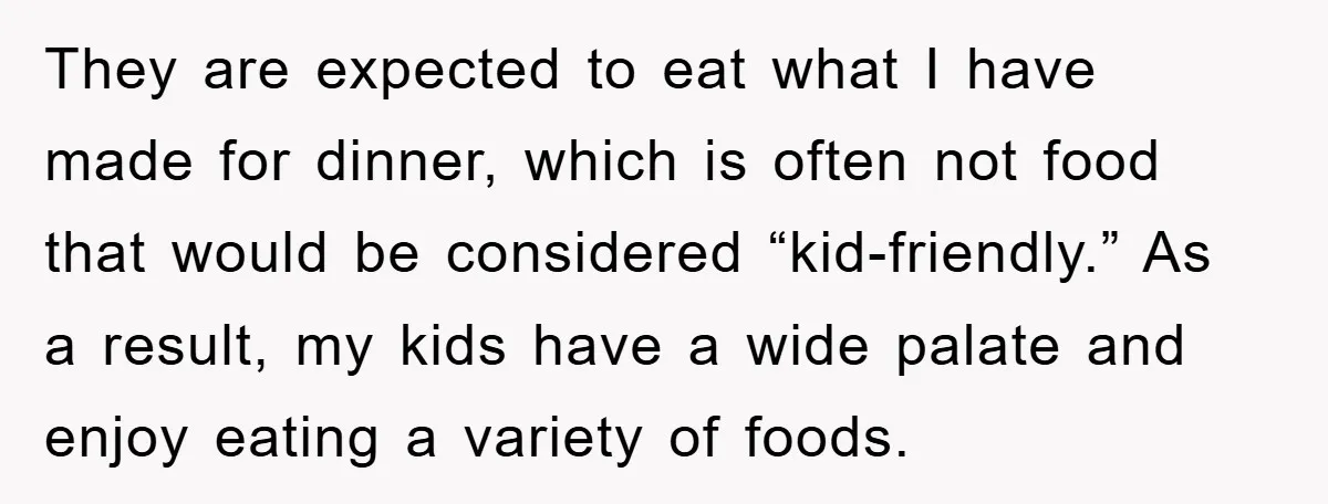 They are expected to eat what I have made for dinner, which is often not food that would be considered “kid-friendly.” As a result, my kids have a wide palate...