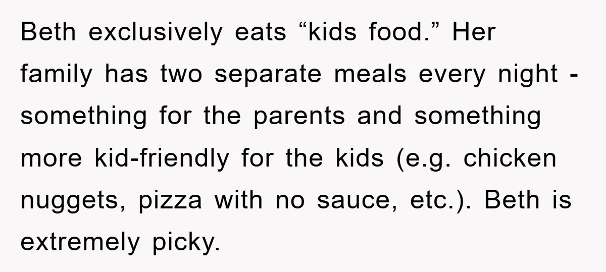Beth exclusively eats “kids food.” Her family has two separate meals every night - something for the parents and something more kid-friendly for the kids (e.g. chicken nuggets, pizza with...