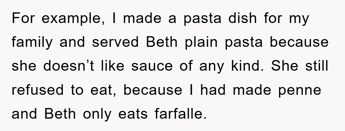 For example, I made a pasta dish for my family and served Beth plain pasta because she doesn’t like sauce of any kind. She still refused to eat, because I...