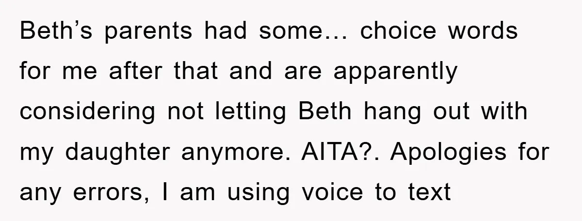 Beth’s parents had some… choice words for me after that and are apparently considering not letting Beth hang out with my daughter anymore. AITA?. Apologies for any errors, I am...