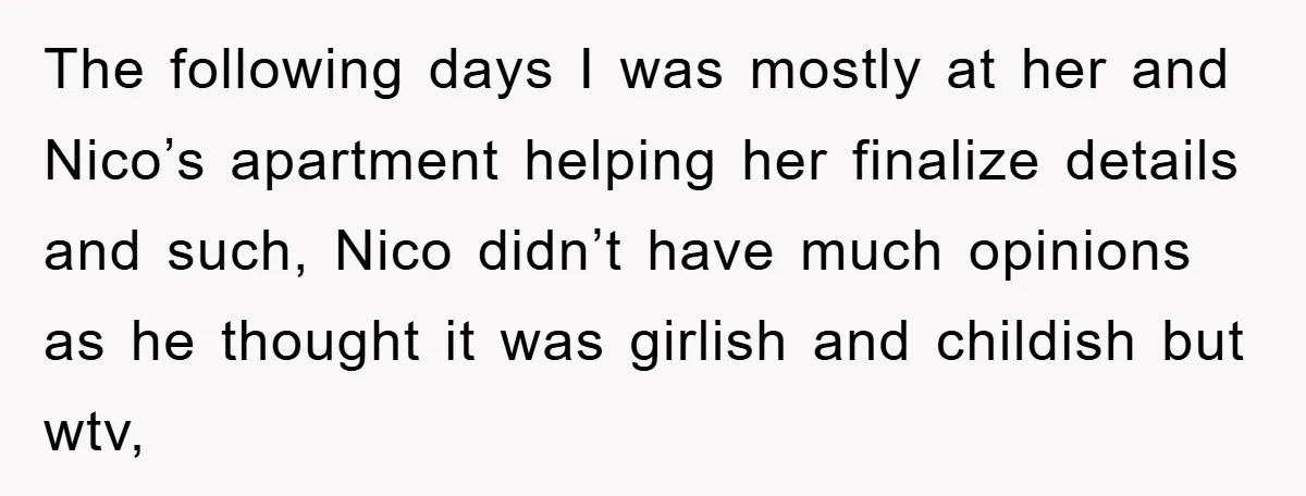 The following days I was mostly at her and Nico’s apartment helping her finalize details and such, Nico didn’t have much opinions as he thought it was girlish and childish...