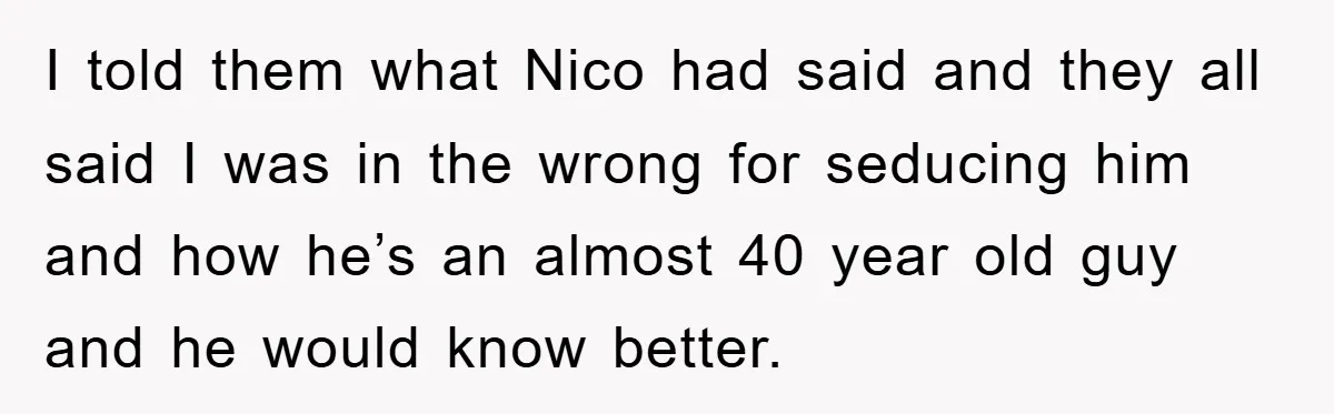 I told them what Nico had said and they all said I was in the wrong for seducing him and how he’s an almost 40 year old guy and he...