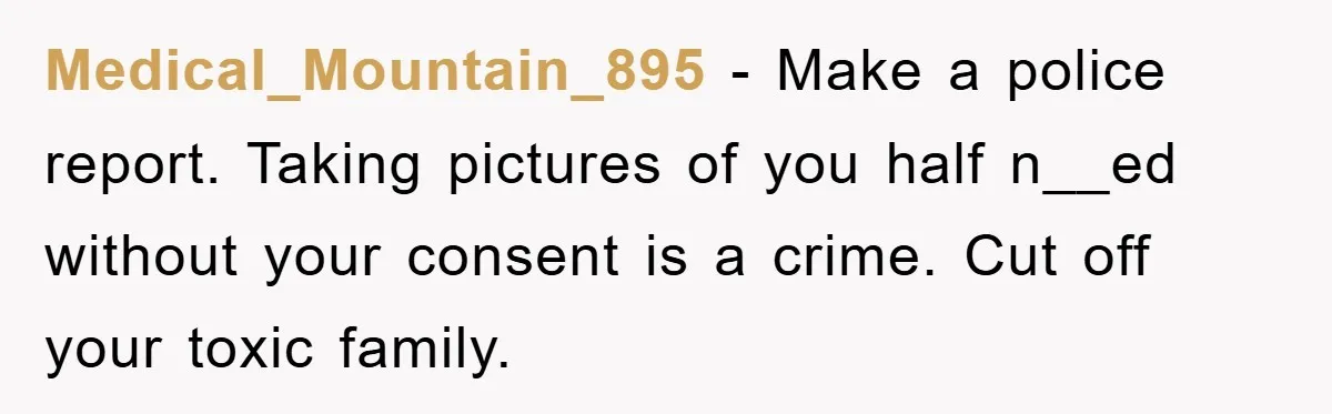 Medical_Mountain_895 − Make a police report. Taking pictures of you half n__ed without your consent is a crime. Cut off your toxic family.