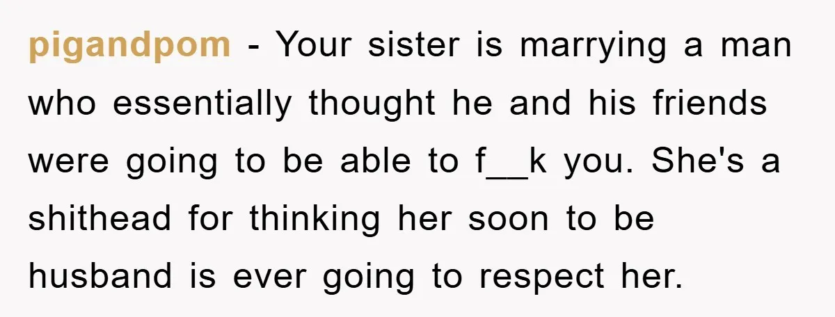 pigandpom − Your sister is marrying a man who essentially thought he and his friends were going to be able to f__k you. She's a shithead for thinking her soon...