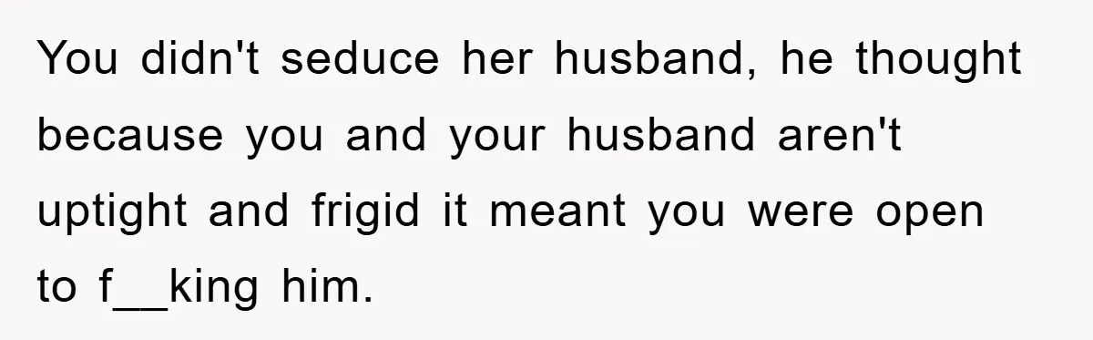 You didn't seduce her husband, he thought because you and your husband aren't uptight and frigid it meant you were open to f__king him.