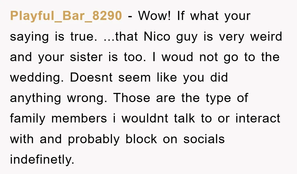 Playful_Bar_8290 − Wow! If what your saying is true. ...that Nico guy is very weird and your sister is too. I woud not go to the wedding. Doesnt seem like...