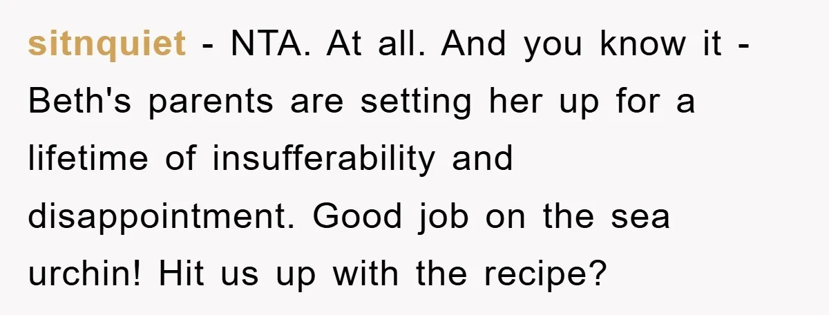 sitnquiet − NTA. At all. And you know it - Beth's parents are setting her up for a lifetime of insufferability and disappointment. Good job on the sea urchin! Hit...