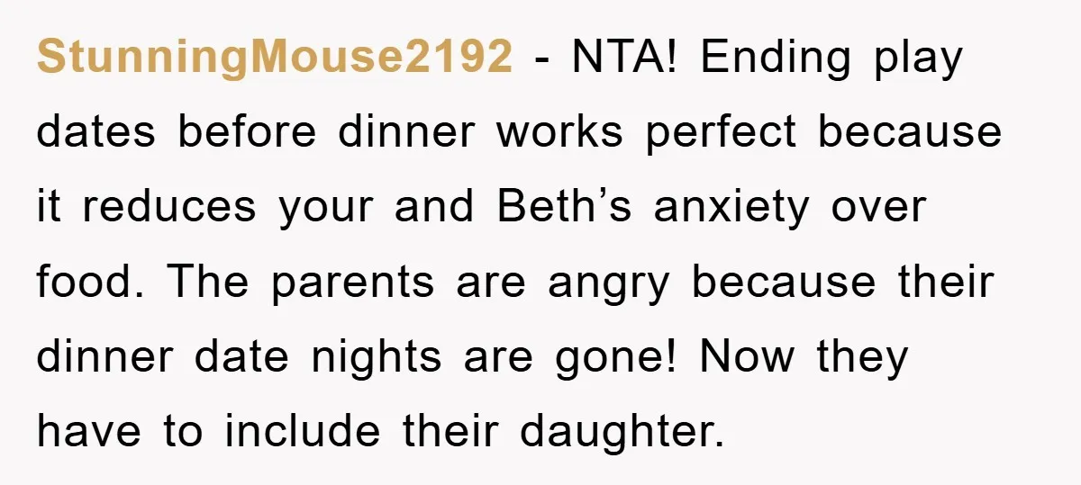 StunningMouse2192 − NTA! Ending play dates before dinner works perfect because it reduces your and Beth’s anxiety over food. The parents are angry because their dinner date nights are gone!...