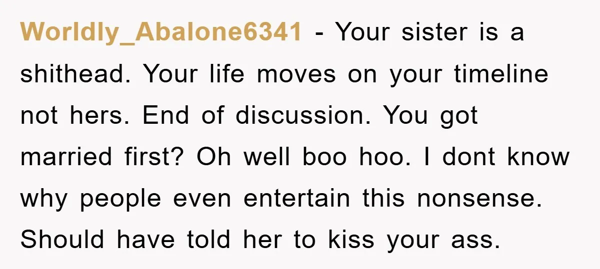 Worldly_Abalone6341 − Your sister is a shithead. Your life moves on your timeline not hers. End of discussion. You got married first? Oh well boo hoo. I dont know why...