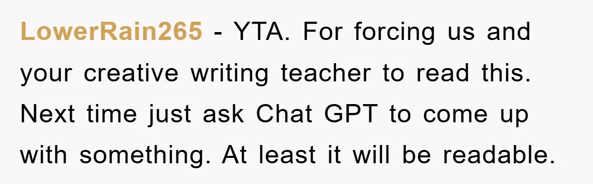 LowerRain265 − YTA. For forcing us and your creative writing teacher to read this. Next time just ask Chat GPT to come up with something. At least it will be...