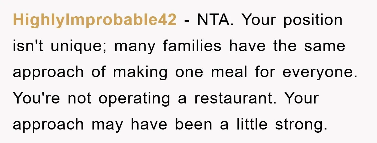 HighlyImprobable42 − NTA. Your position isn't unique; many families have the same approach of making one meal for everyone. You're not operating a restaurant. Your approach may have been a...