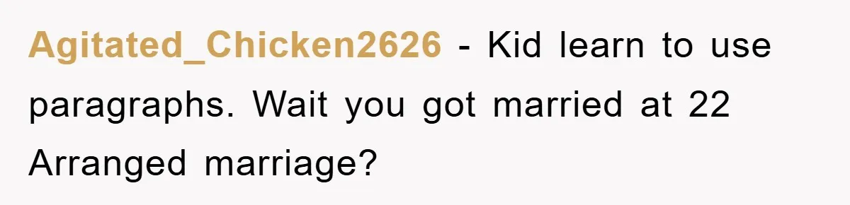 Agitated_Chicken2626 − Kid learn to use paragraphs. Wait you got married at 22 Arranged marriage?