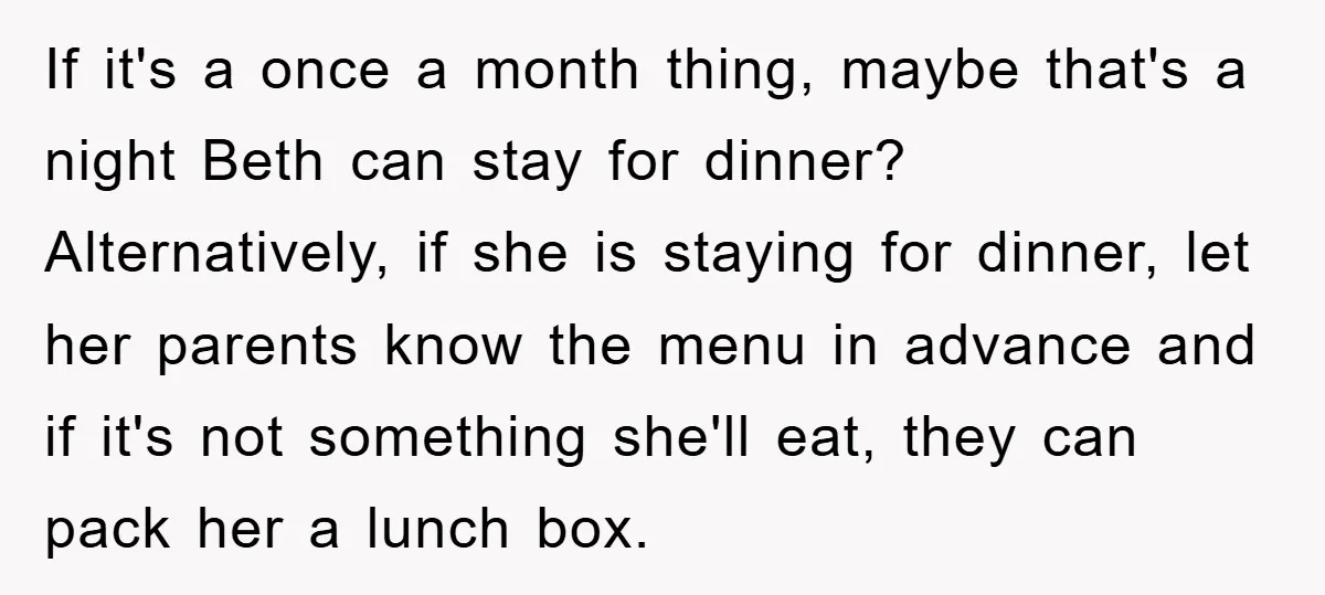 If it's a once a month thing, maybe that's a night Beth can stay for dinner? Alternatively, if she is staying for dinner, let her parents know the menu in...