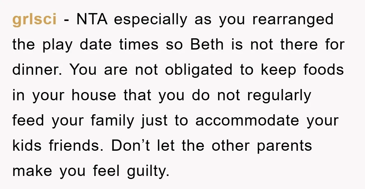 grlsci − NTA especially as you rearranged the play date times so Beth is not there for dinner. You are not obligated to keep foods in your house that you...