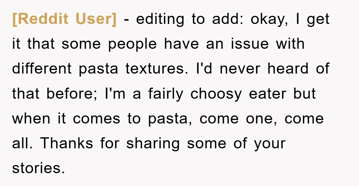 [Reddit User] − editing to add: okay, I get it that some people have an issue with different pasta textures. I'd never heard of that before; I'm a fairly choosy...
