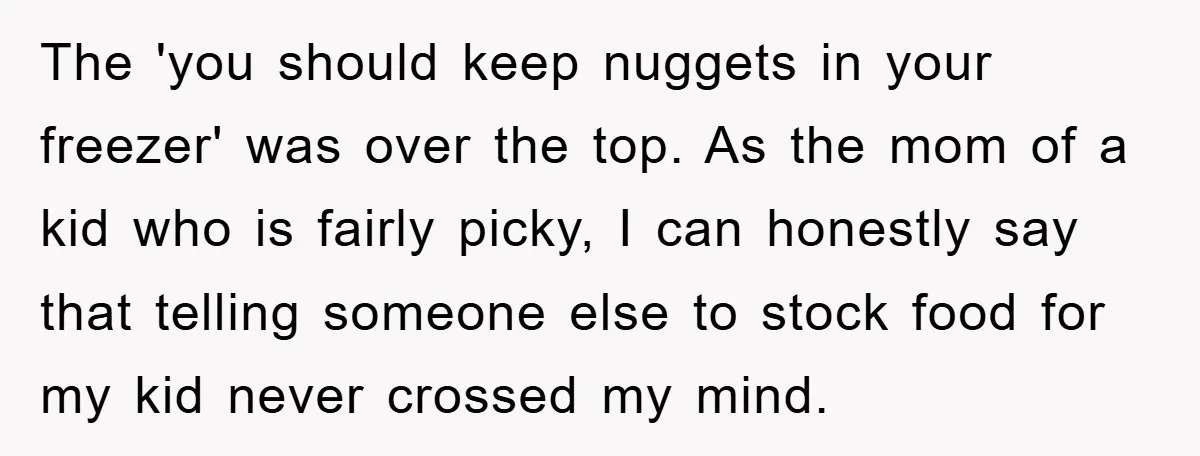 The 'you should keep nuggets in your freezer' was over the top. As the mom of a kid who is fairly picky, I can honestly say that telling someone else...
