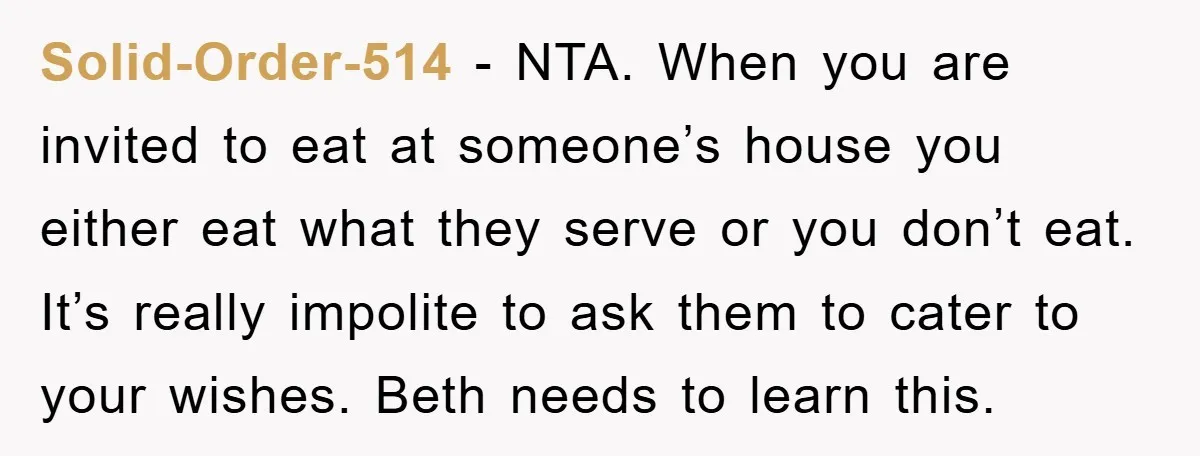 Solid-Order-514 − NTA. When you are invited to eat at someone’s house you either eat what they serve or you don’t eat. It’s really impolite to ask them to cater...