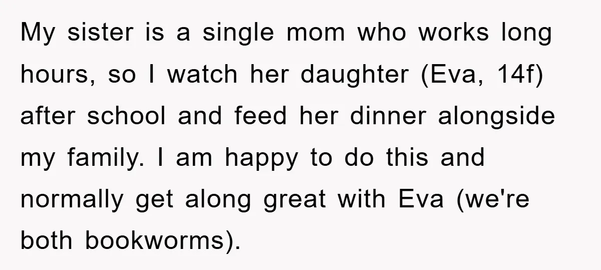 My sister is a single mom who works long hours, so I watch her daughter (Eva, 14f) after school and feed her dinner alongside my family. I am happy to...