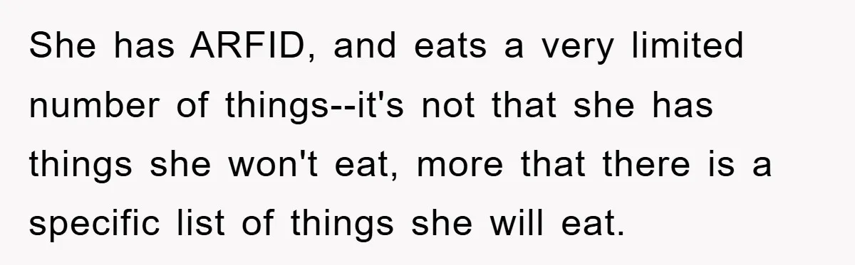 She has ARFID, and eats a very limited number of things--it's not that she has things she won't eat, more that there is a specific list of things she will...