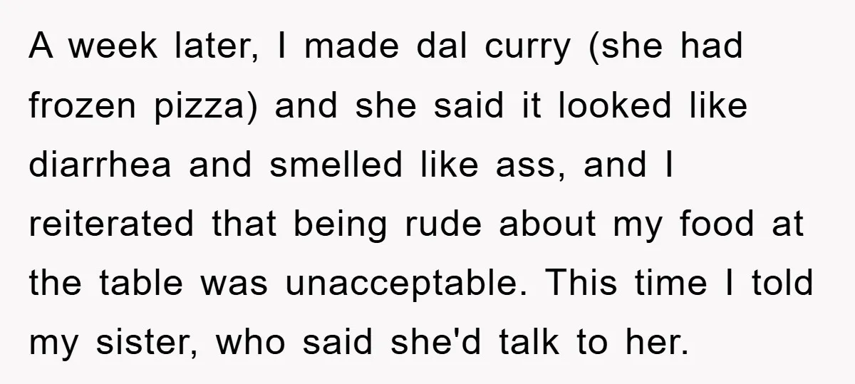 A week later, I made dal curry (she had frozen pizza) and she said it looked like diarrhea and smelled like ass, and I reiterated that being rude about my...