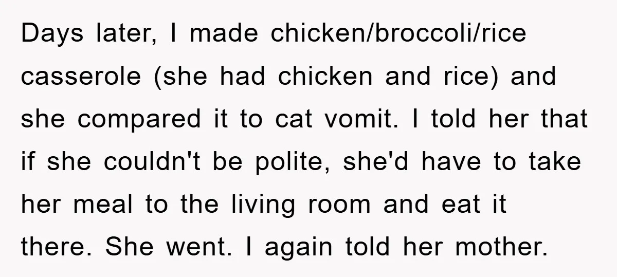 Days later, I made chicken/broccoli/rice casserole (she had chicken and rice) and she compared it to cat vomit. I told her that if she couldn't be polite, she'd have to...