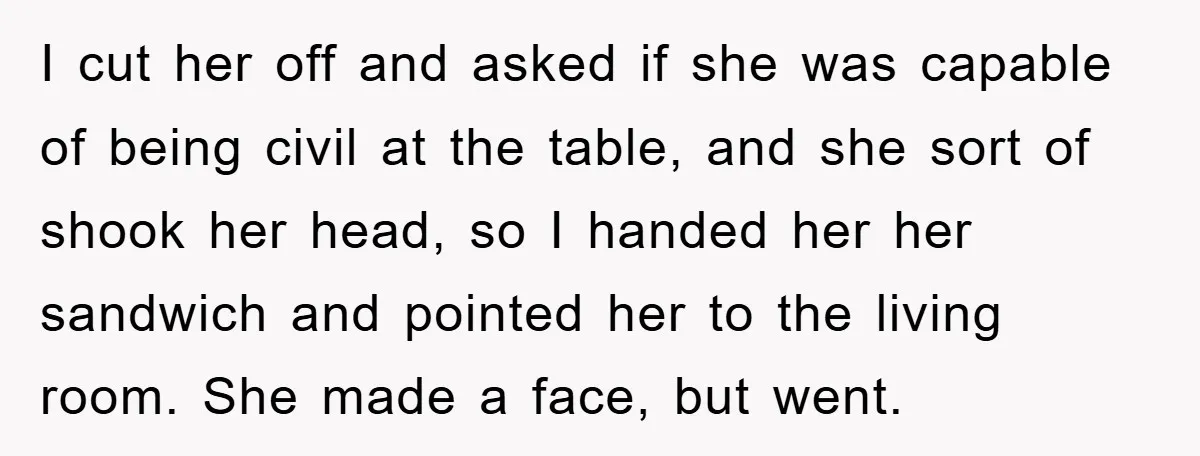 I cut her off and asked if she was capable of being civil at the table, and she sort of shook her head, so I handed her her sandwich and...