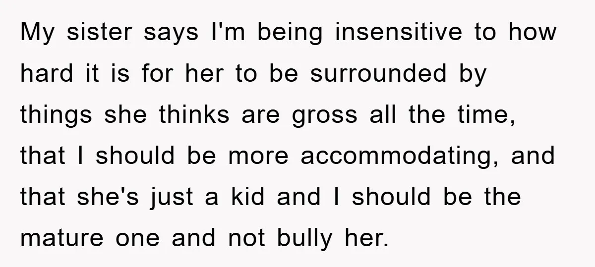 My sister says I'm being insensitive to how hard it is for her to be surrounded by things she thinks are gross all the time, that I should be more...