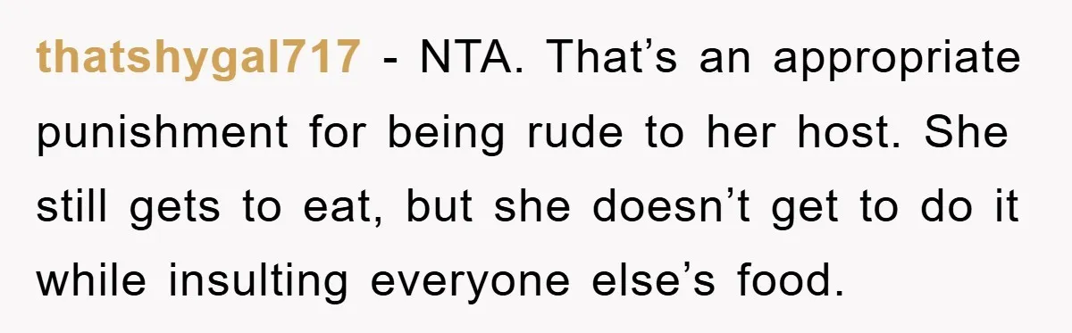 thatshygal717 − NTA. That’s an appropriate punishment for being rude to her host. She still gets to eat, but she doesn’t get to do it while insulting everyone else’s food.