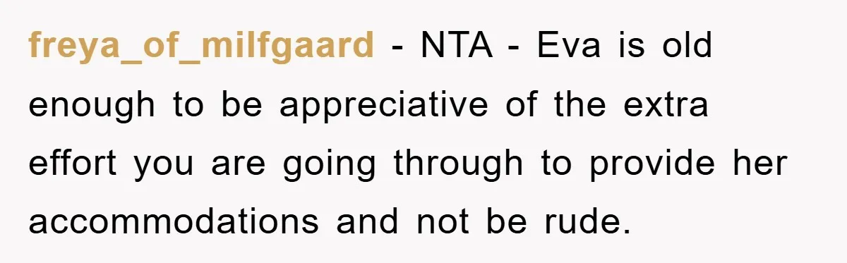 freya_of_milfgaard − NTA - Eva is old enough to be appreciative of the extra effort you are going through to provide her accommodations and not be rude.
