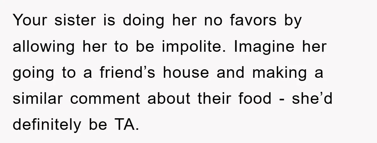 Your sister is doing her no favors by allowing her to be impolite. Imagine her going to a friend’s house and making a similar comment about their food - she’d...