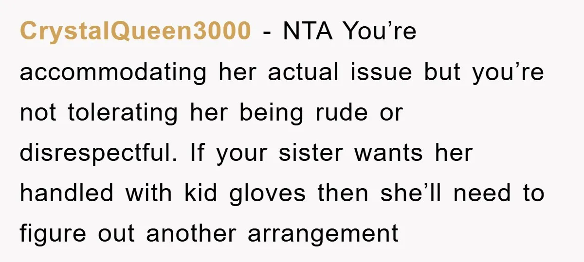 CrystalQueen3000 − NTA You’re accommodating her actual issue but you’re not tolerating her being rude or disrespectful. If your sister wants her handled with kid gloves then she’ll need to...