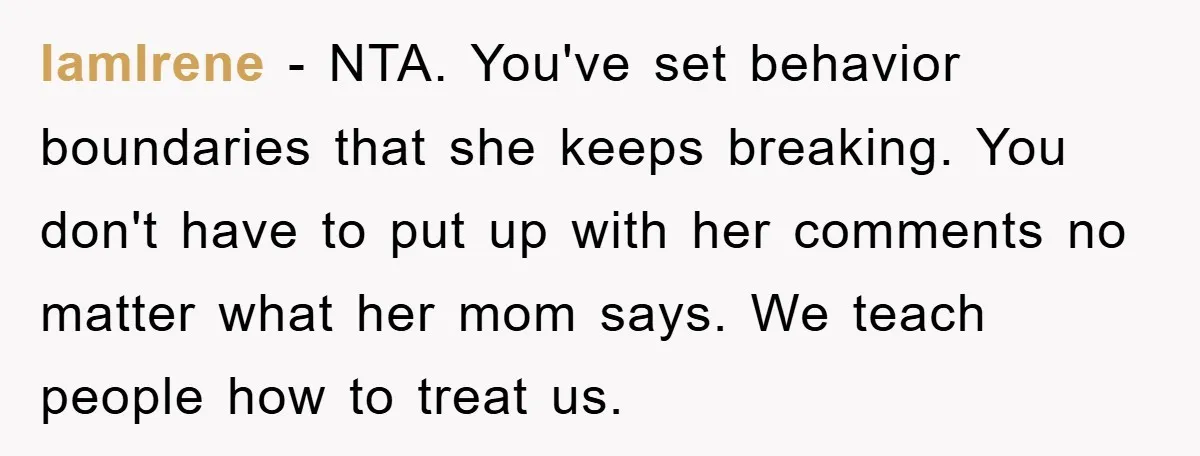 IamIrene − NTA. You've set behavior boundaries that she keeps breaking. You don't have to put up with her comments no matter what her mom says. We teach people how...