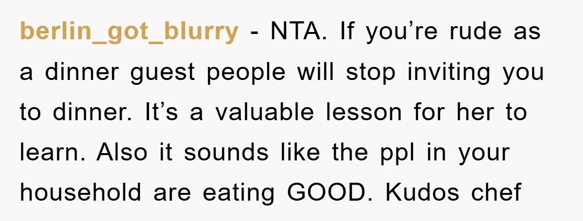 berlin_got_blurry − NTA. If you’re rude as a dinner guest people will stop inviting you to dinner. It’s a valuable lesson for her to learn. Also it sounds like the...